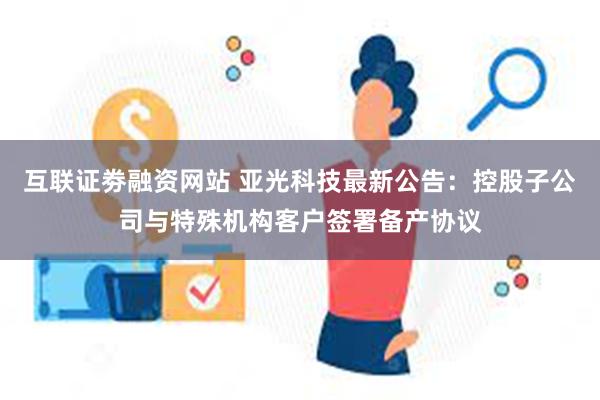 互联证劵融资网站 亚光科技最新公告：控股子公司与特殊机构客户签署备产协议