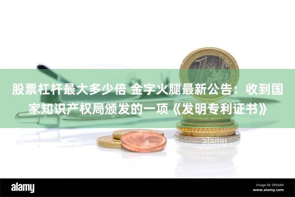 股票杠杆最大多少倍 金字火腿最新公告：收到国家知识产权局颁发的一项《发明专利证书》