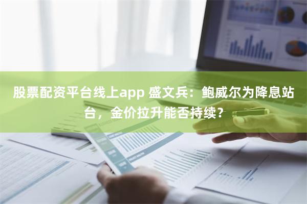 股票配资平台线上app 盛文兵：鲍威尔为降息站台，金价拉升能否持续？