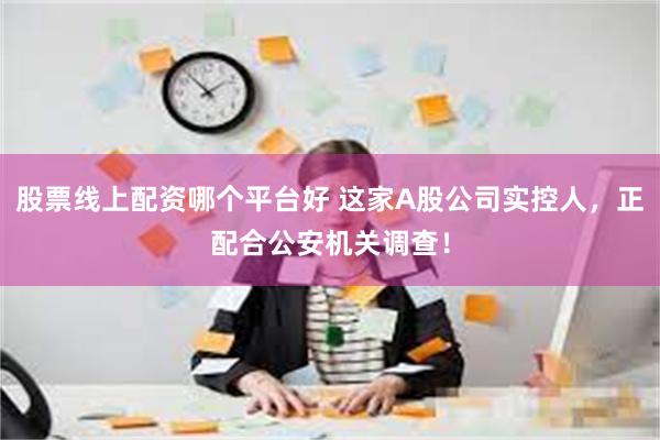 股票线上配资哪个平台好 这家A股公司实控人，正配合公安机关调查！