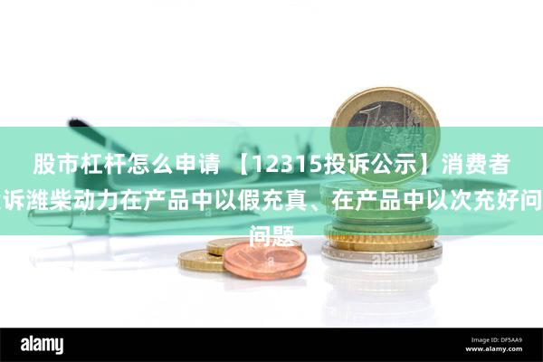 股市杠杆怎么申请 【12315投诉公示】消费者投诉潍柴动力在产品中以假充真、在产品中以次充好问题