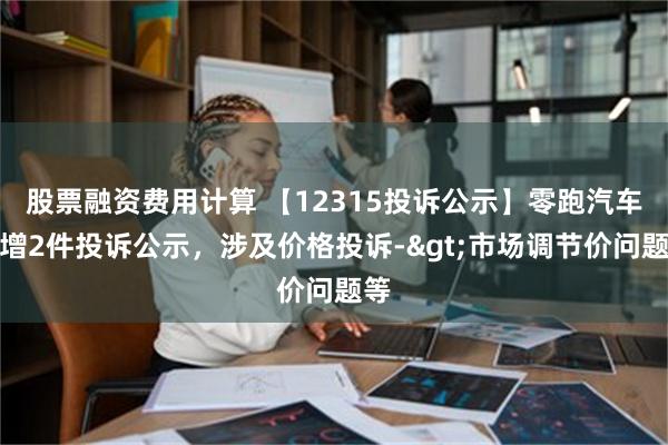 股票融资费用计算 【12315投诉公示】零跑汽车新增2件投诉公示，涉及价格投诉->市场调节价问题等