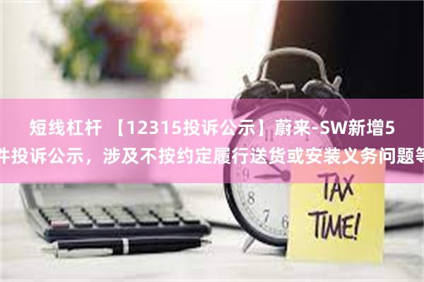 短线杠杆 【12315投诉公示】蔚来-SW新增5件投诉公示，涉及不按约定履行送货或安装义务问题等