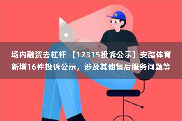 场内融资去杠杆 【12315投诉公示】安踏体育新增16件投诉公示，涉及其他售后服务问题等