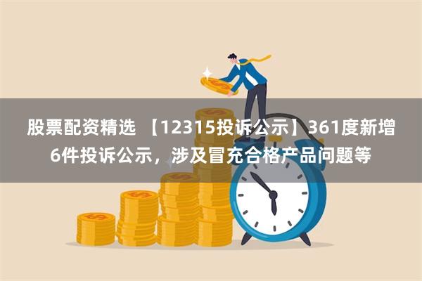 股票配资精选 【12315投诉公示】361度新增6件投诉公示，涉及冒充合格产品问题等