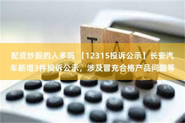 配资炒股的人多吗 【12315投诉公示】长安汽车新增3件投诉公示，涉及冒充合格产品问题等