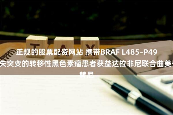 正规的股票配资网站 携带BRAF L485–P490缺失突变的转移性黑色素瘤患者获益达拉非尼联合曲美替尼