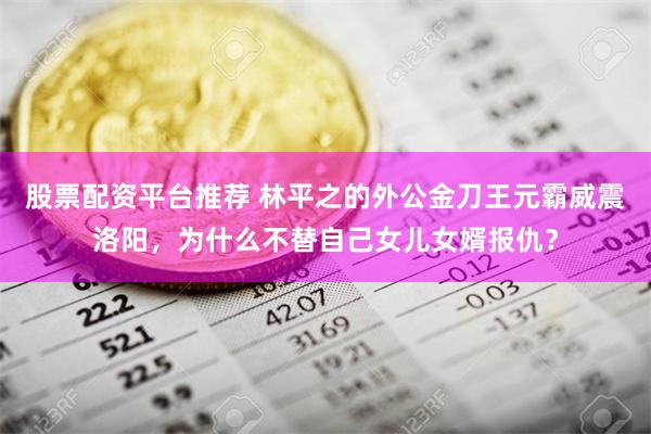 股票配资平台推荐 林平之的外公金刀王元霸威震洛阳，为什么不替自己女儿女婿报仇？