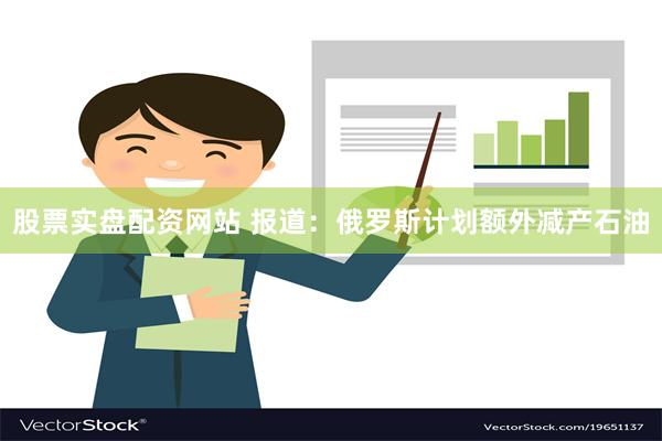 股票实盘配资网站 报道：俄罗斯计划额外减产石油