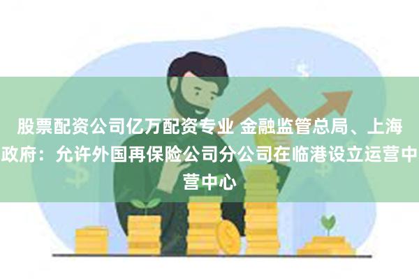 股票配资公司亿万配资专业 金融监管总局、上海市政府：允许外国再保险公司分公司在临港设立运营中心