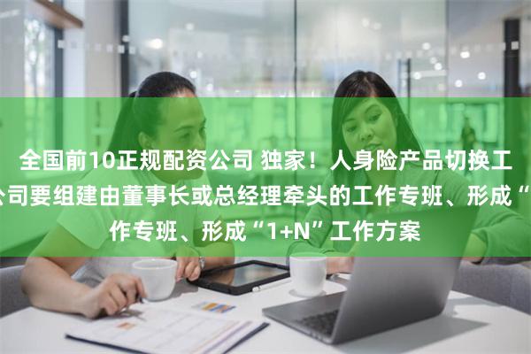 全国前10正规配资公司 独家！人身险产品切换工作新要求：各公司要组建由董事长或总经理牵头的工作专班、形成“1+N”工作方案