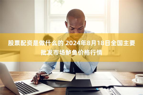 股票配资是做什么的 2024年8月18日全国主要批发市场鲈鱼价格行情