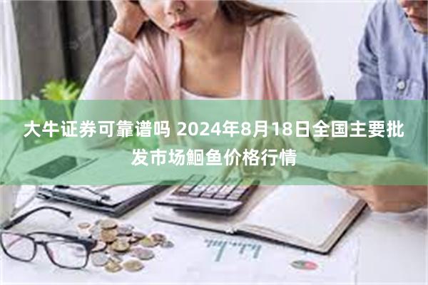 大牛证券可靠谱吗 2024年8月18日全国主要批发市场鮰鱼价格行情