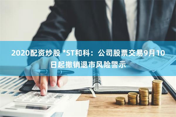 2020配资炒股 *ST和科：公司股票交易9月10日起撤销退市风险警示