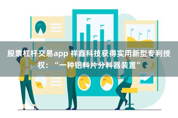 股票杠杆交易app 祥鑫科技获得实用新型专利授权：“一种铝料片分料器装置”