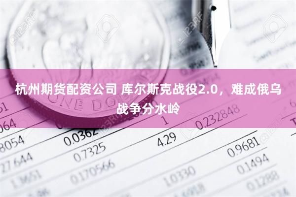 杭州期货配资公司 库尔斯克战役2.0，难成俄乌战争分水岭