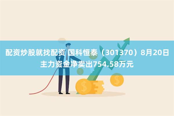 配资炒股就找配资 国科恒泰（301370）8月20日主力资金净卖出754.58万元