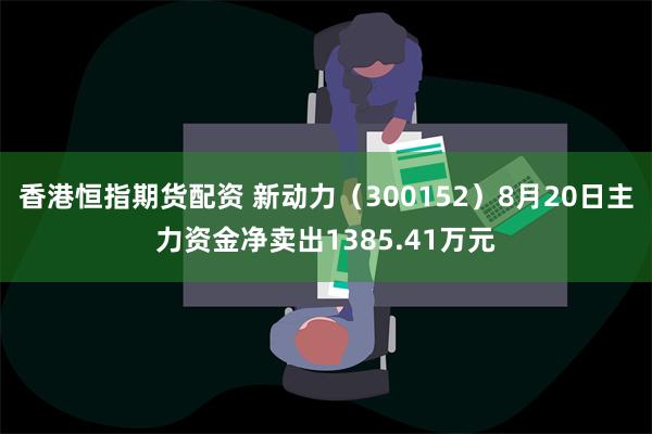 香港恒指期货配资 新动力（300152）8月20日主力资金净卖出1385.41万元