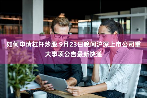 如何申请杠杆炒股 9月23日晚间沪深上市公司重大事项公告最新快递