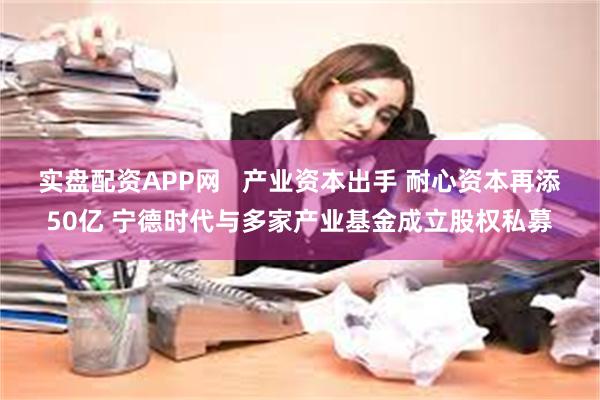 实盘配资APP网   产业资本出手 耐心资本再添50亿 宁德时代与多家产业基金成立股权私募