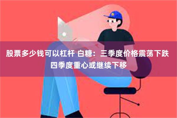 股票多少钱可以杠杆 白糖：三季度价格震荡下跌 四季度重心或继续下移