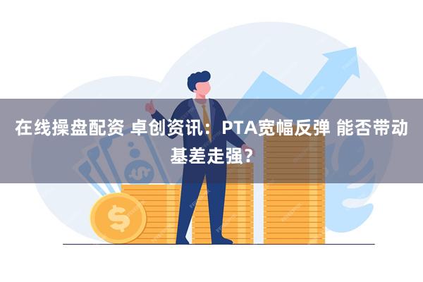 在线操盘配资 卓创资讯：PTA宽幅反弹 能否带动基差走强？