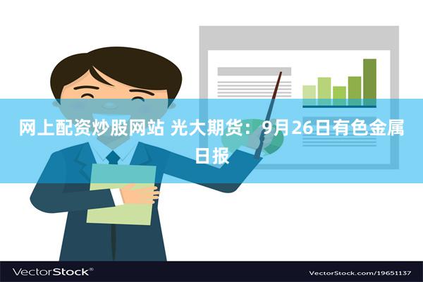 网上配资炒股网站 光大期货：9月26日有色金属日报