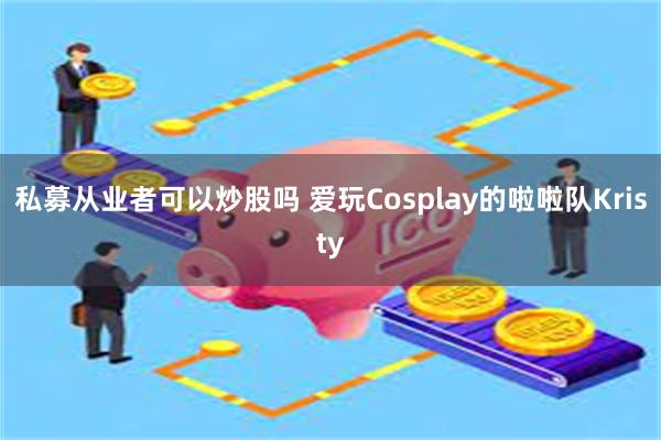 私募从业者可以炒股吗 爱玩Cosplay的啦啦队Kristy