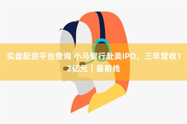 实盘配资平台查询 小马智行赴美IPO，三年营收12亿元｜最前线