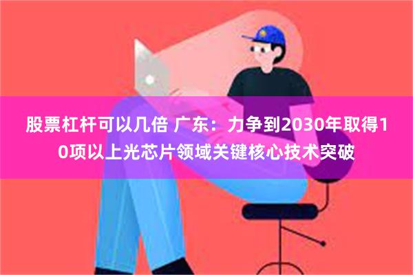 股票杠杆可以几倍 广东：力争到2030年取得10项以上光芯片领域关键核心技术突破