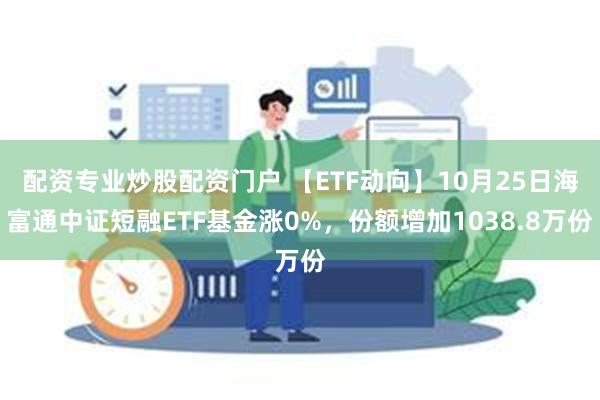 配资专业炒股配资门户 【ETF动向】10月25日海富通中证短融ETF基金涨0%，份额增加1038.8万份