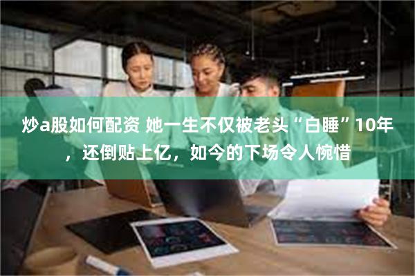 炒a股如何配资 她一生不仅被老头“白睡”10年，还倒贴上亿，如今的下场令人惋惜