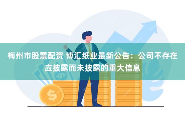 梅州市股票配资 博汇纸业最新公告：公司不存在应披露而未披露的重大信息