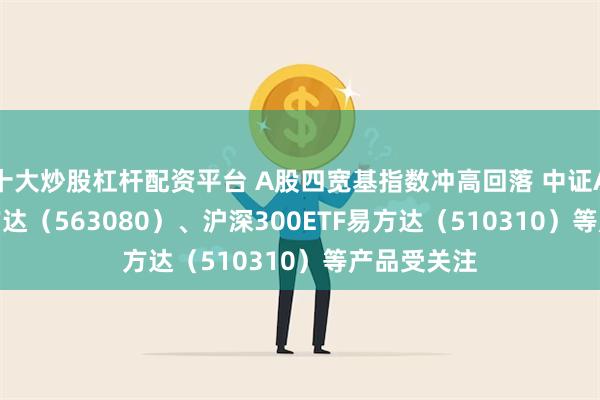 十大炒股杠杆配资平台 A股四宽基指数冲高回落 中证A50ETF易方达（563080）、沪深300ETF易方达（510310）等产品受关注