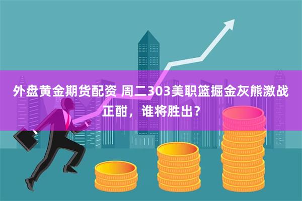 外盘黄金期货配资 周二303美职篮掘金灰熊激战正酣，谁将胜出？