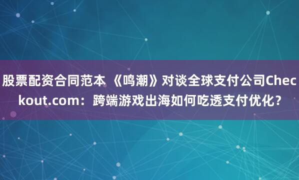 股票配资合同范本 《鸣潮》对谈全球支付公司Checkout.com：跨端游戏出海如何吃透支付优化？