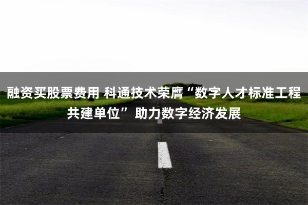 融资买股票费用 科通技术荣膺“数字人才标准工程共建单位” 助力数字经济发展