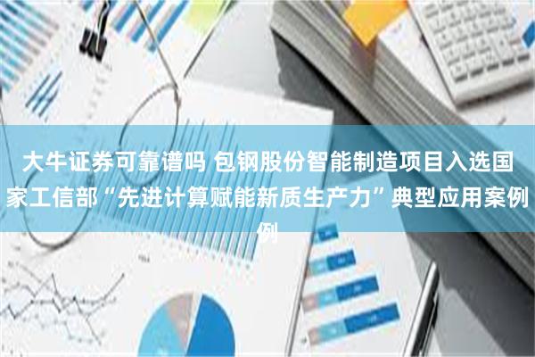 大牛证券可靠谱吗 包钢股份智能制造项目入选国家工信部“先进计算赋能新质生产力”典型应用案例