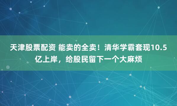 天津股票配资 能卖的全卖！清华学霸套现10.5亿上岸，给股民留下一个大麻烦