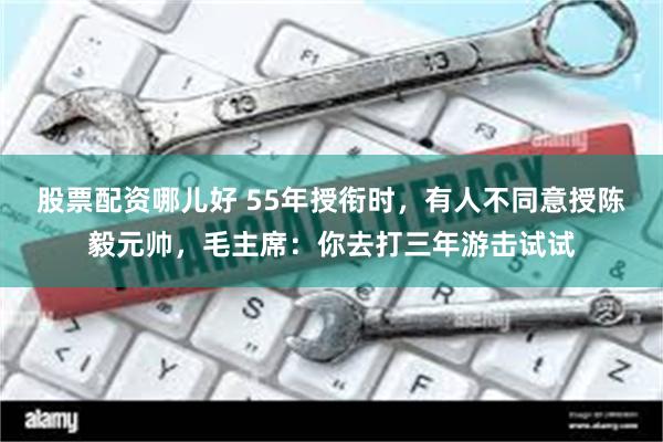 股票配资哪儿好 55年授衔时，有人不同意授陈毅元帅，毛主席：你去打三年游击试试