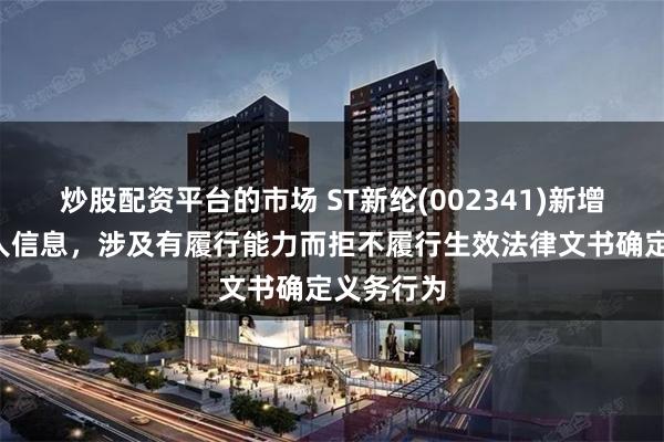 炒股配资平台的市场 ST新纶(002341)新增1条失信人信息，涉及有履行能力而拒不履行生效法律文书确定义务行为