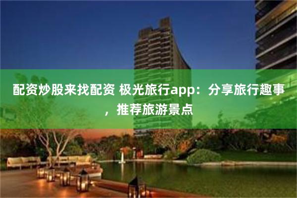 配资炒股来找配资 极光旅行app：分享旅行趣事，推荐旅游景点