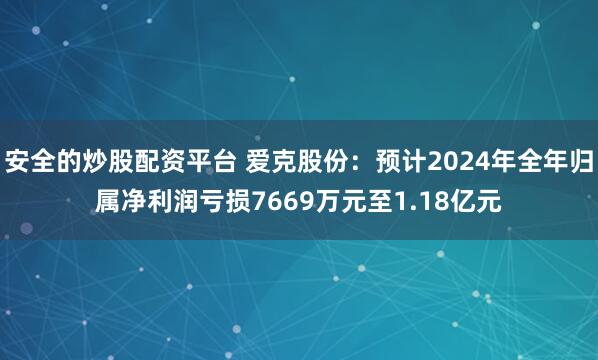 安全的炒股配资平台 爱克股份：预计2024年全年归属净利润亏损7669万元至1.18亿元