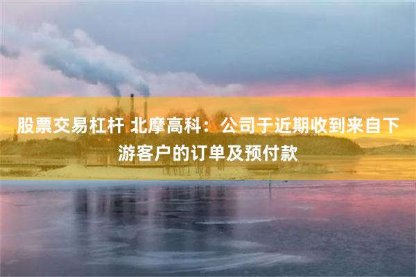 股票交易杠杆 北摩高科：公司于近期收到来自下游客户的订单及预付款