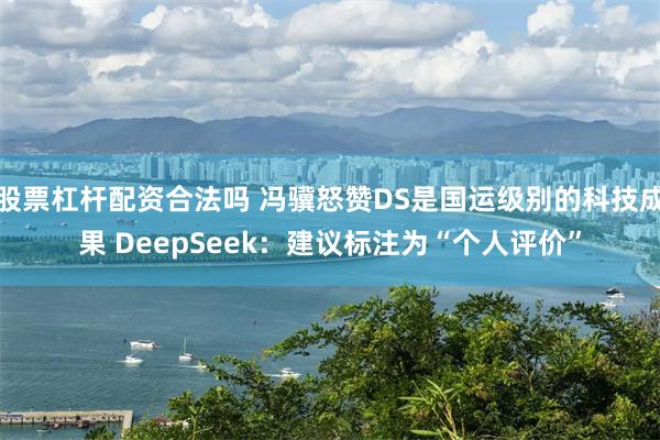 股票杠杆配资合法吗 冯骥怒赞DS是国运级别的科技成果 DeepSeek：建议标注为“个人评价”