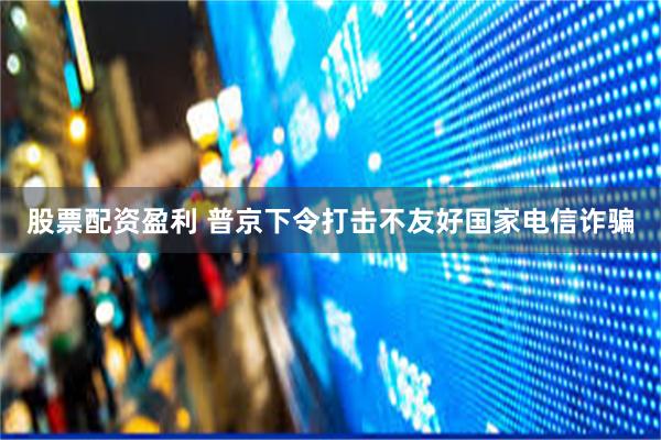 股票配资盈利 普京下令打击不友好国家电信诈骗