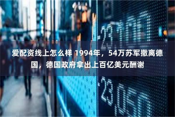 爱配资线上怎么样 1994年，54万苏军撤离德国，德国政府拿出上百亿美元酬谢