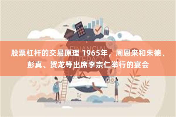 股票杠杆的交易原理 1965年，周恩来和朱德、彭真、贺龙等出席李宗仁举行的宴会