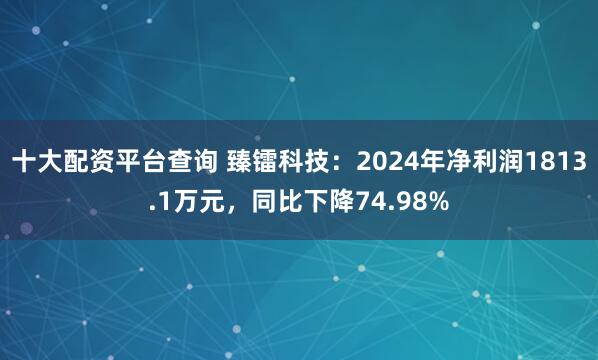 十大配资平台查询 臻镭科技：2024年净利润1813.1万元，同比下降74.98%