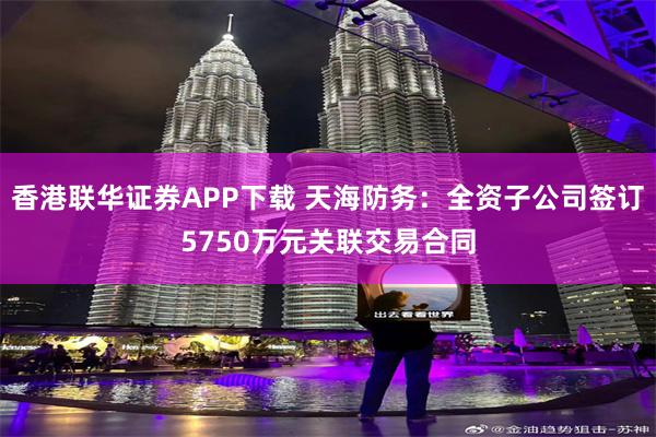 香港联华证券APP下载 天海防务：全资子公司签订5750万元关联交易合同